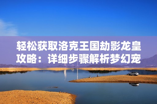 轻松获取洛克王国劫影龙皇攻略：详细步骤解析梦幻宠物的获得方法