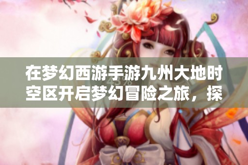在梦幻西游手游九州大地时空区开启梦幻冒险之旅，探索未知新世界