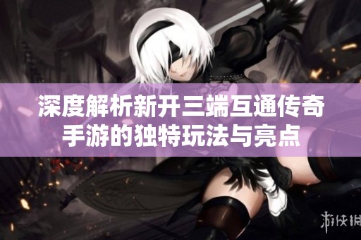 深度解析新开三端互通传奇手游的独特玩法与亮点