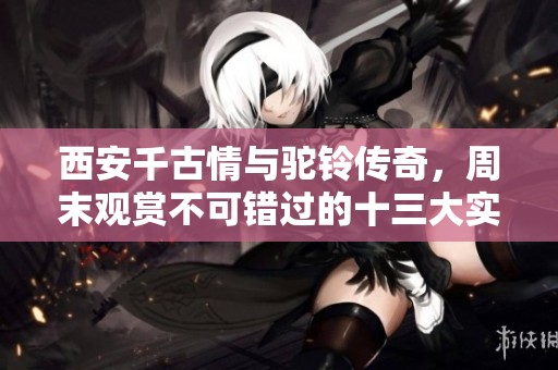 西安千古情与驼铃传奇，周末观赏不可错过的十三大实景演出推荐