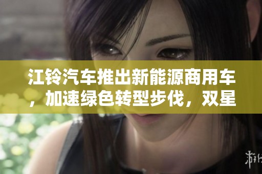 江铃汽车推出新能源商用车，加速绿色转型步伐，双星闪耀未来