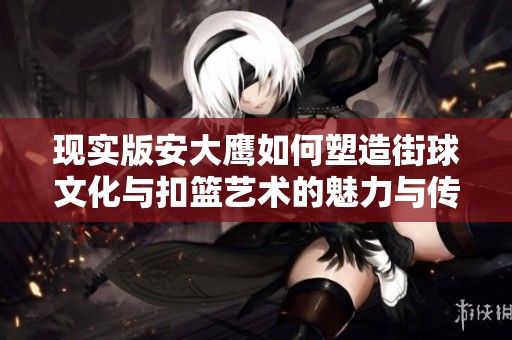 现实版安大鹰如何塑造街球文化与扣篮艺术的魅力与传承