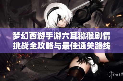 梦幻西游手游六耳猕猴剧情挑战全攻略与最佳通关路线分享