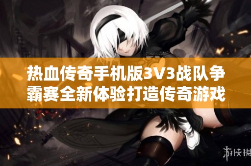 热血传奇手机版3V3战队争霸赛全新体验打造传奇游戏新篇章