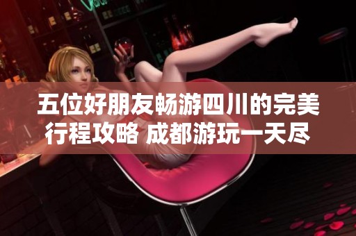 五位好朋友畅游四川的完美行程攻略 成都游玩一天尽享乐趣