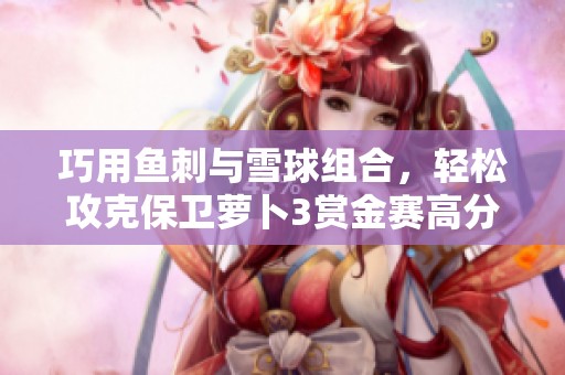 巧用鱼刺与雪球组合，轻松攻克保卫萝卜3赏金赛高分挑战攻略
