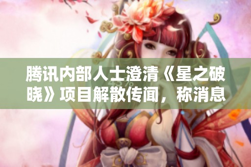 腾讯内部人士澄清《星之破晓》项目解散传闻，称消息并不准确