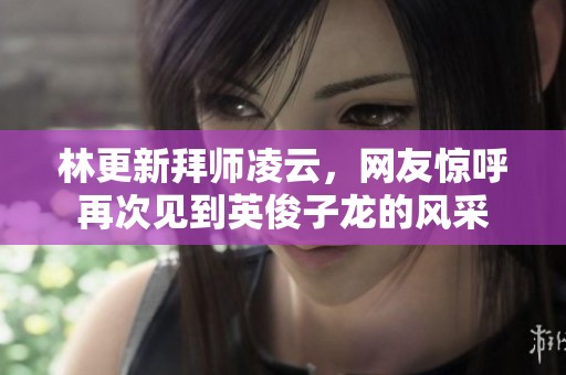 林更新拜师凌云，网友惊呼再次见到英俊子龙的风采