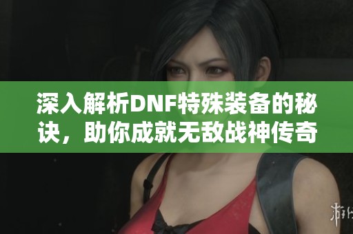 深入解析DNF特殊装备的秘诀，助你成就无敌战神传奇