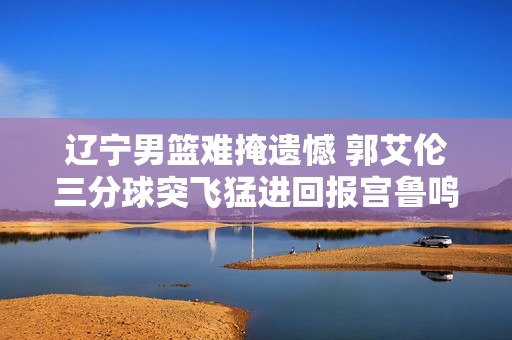 辽宁男篮难掩遗憾 郭艾伦三分球突飞猛进回报宫鲁鸣期望