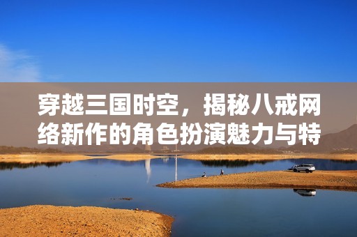 穿越三国时空，揭秘八戒网络新作的角色扮演魅力与特色