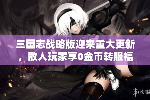 三国志战略版迎来重大更新，散人玩家享0金币转服福利！