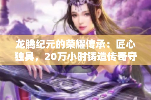 龙腾纪元的荣耀传承：匠心独具，20万小时铸造传奇守护者之路