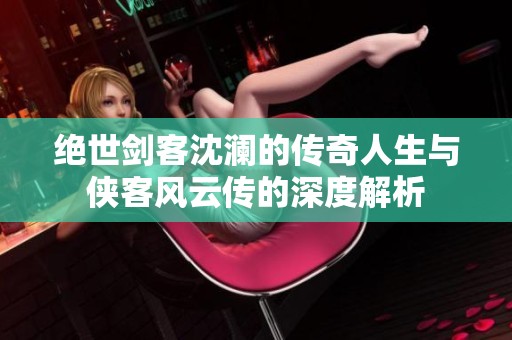 绝世剑客沈澜的传奇人生与侠客风云传的深度解析
