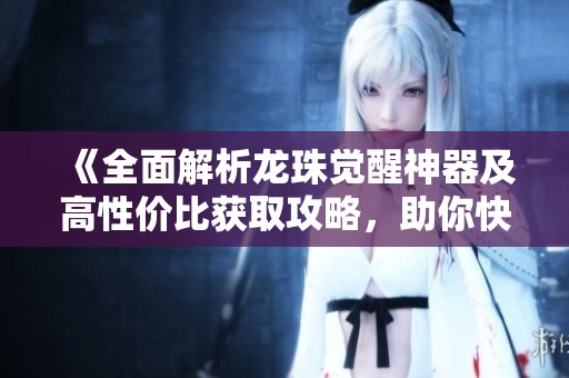 《全面解析龙珠觉醒神器及高性价比获取攻略，助你快速提升实力》
