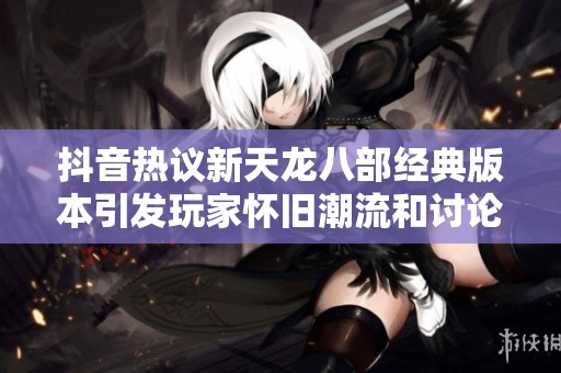 抖音热议新天龙八部经典版本引发玩家怀旧潮流和讨论