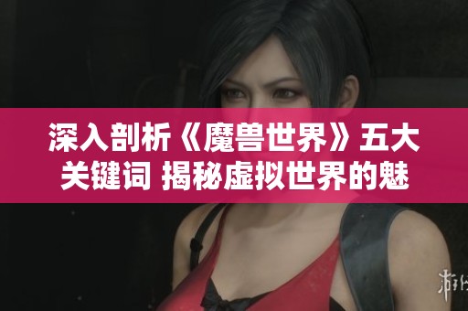 深入剖析《魔兽世界》五大关键词 揭秘虚拟世界的魅力与奥秘