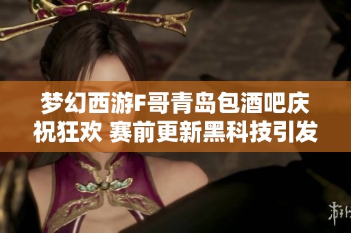 梦幻西游F哥青岛包酒吧庆祝狂欢 赛前更新黑科技引发热议