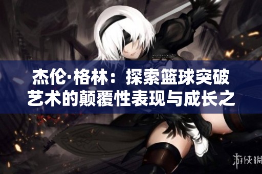 杰伦·格林：探索篮球突破艺术的颠覆性表现与成长之路