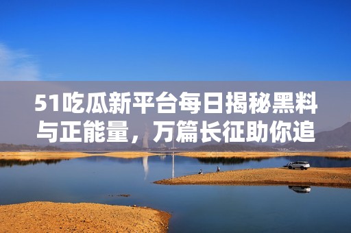 51吃瓜新平台每日揭秘黑料与正能量，万篇长征助你追踪最新动态