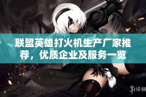联盟英雄打火机生产厂家推荐，优质企业及服务一览