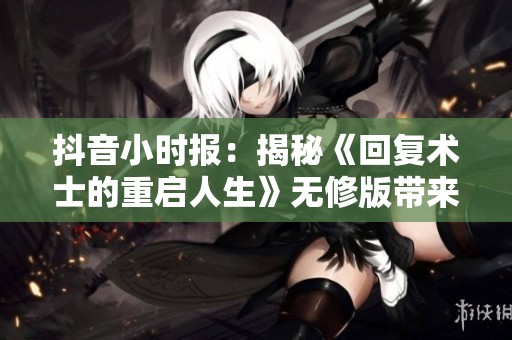 抖音小时报：揭秘《回复术士的重启人生》无修版带来的社会影响与反响