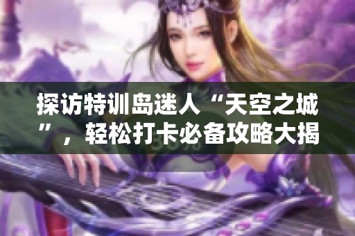 探访特训岛迷人“天空之城”，轻松打卡必备攻略大揭秘