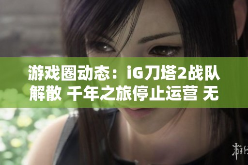 游戏圈动态：iG刀塔2战队解散 千年之旅停止运营 无限暖暖引发重写讨论