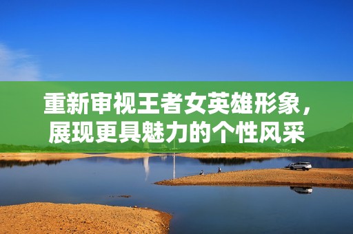 重新审视王者女英雄形象，展现更具魅力的个性风采