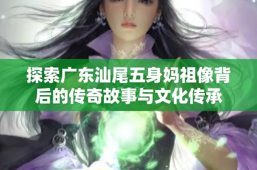 探索广东汕尾五身妈祖像背后的传奇故事与文化传承