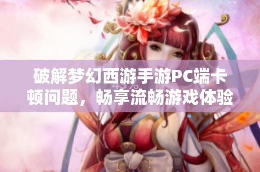 破解梦幻西游手游PC端卡顿问题，畅享流畅游戏体验的清理技巧