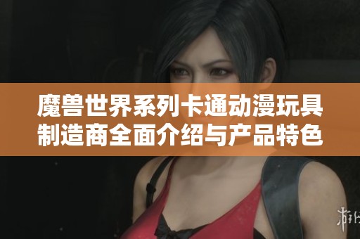 魔兽世界系列卡通动漫玩具制造商全面介绍与产品特色探讨