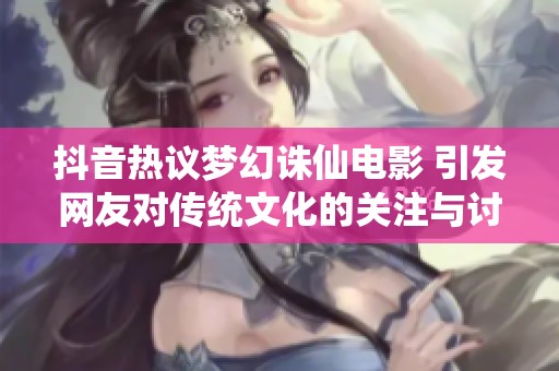 抖音热议梦幻诛仙电影 引发网友对传统文化的关注与讨论