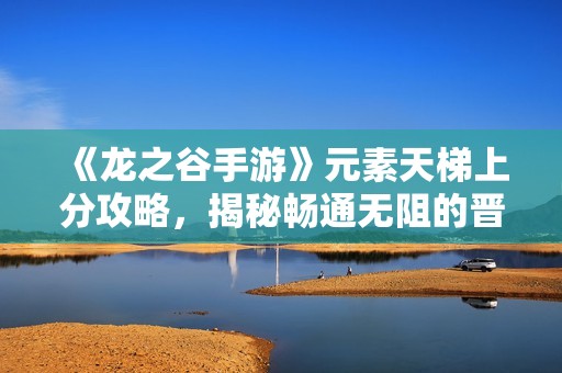 《龙之谷手游》元素天梯上分攻略，揭秘畅通无阻的晋升之路