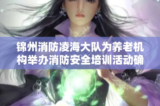 锦州消防凌海大队为养老机构举办消防安全培训活动确保老人生活安全