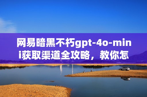 网易暗黑不朽gpt-4o-mini获取渠道全攻略，教你怎么买到游戏必备神器