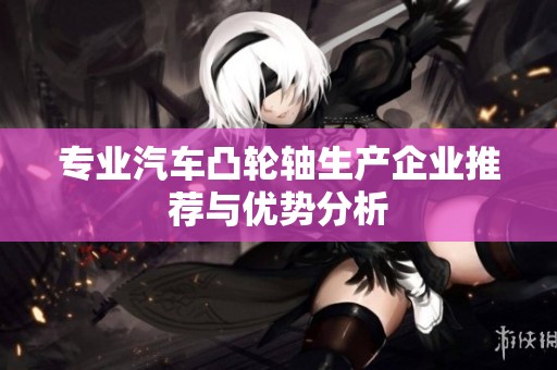 专业汽车凸轮轴生产企业推荐与优势分析