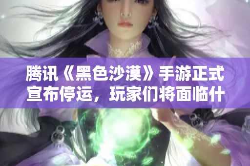 腾讯《黑色沙漠》手游正式宣布停运，玩家们将面临什么变化和影响？