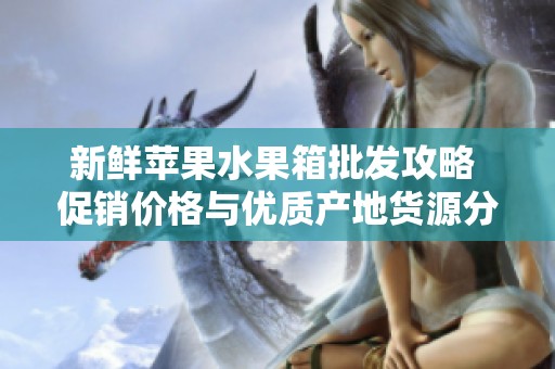 新鲜苹果水果箱批发攻略 促销价格与优质产地货源分享