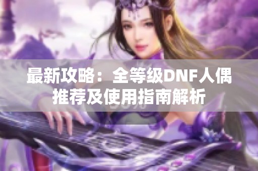 最新攻略：全等级DNF人偶推荐及使用指南解析