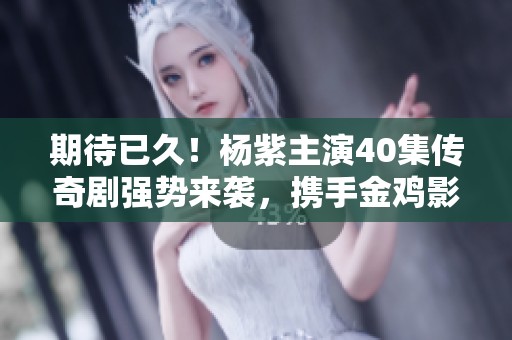 期待已久！杨紫主演40集传奇剧强势来袭，携手金鸡影帝共演精彩剧情