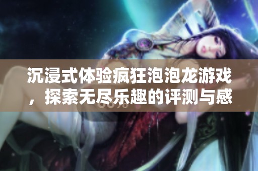 沉浸式体验疯狂泡泡龙游戏，探索无尽乐趣的评测与感受