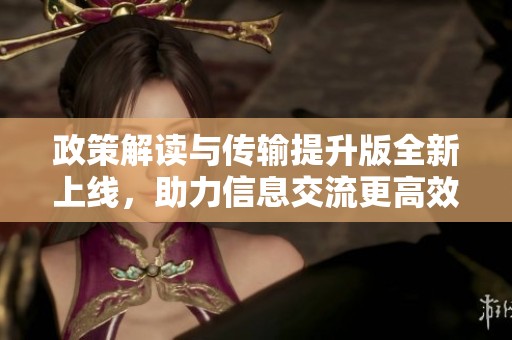政策解读与传输提升版全新上线，助力信息交流更高效