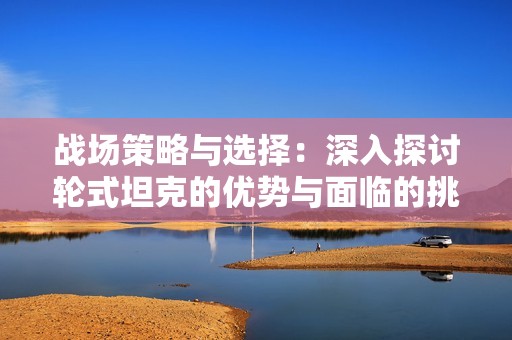 战场策略与选择：深入探讨轮式坦克的优势与面临的挑战