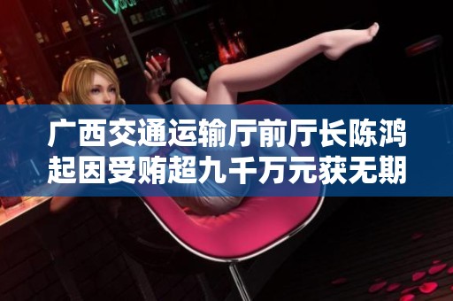 广西交通运输厅前厅长陈鸿起因受贿超九千万元获无期徒刑